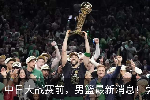 中日大战赛前，男篮最新消息！郭士强确认三人不打，崔永熙胡明轩很关键